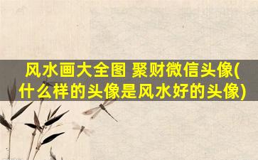 风水画大全图 聚财微信头像(什么样的头像是风水好的头像)